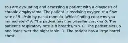 You are evaluating and assessing a patient with a diagnosis of chronic emphysema. The patient is receiving oxygen at a flow rate of 5 L/min by nasal cannula. Which finding concerns you immediately? A. The patient has fine bibasilar crackles B. The patient's respiratory rate is 8 breaths/min. C. The patient sits up and leans over the night table. D. The patient has a large barrel chest.