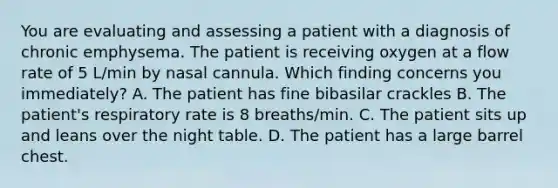 You are evaluating and assessing a patient with a diagnosis of chronic emphysema. The patient is receiving oxygen at a flow rate of 5 L/min by nasal cannula. Which finding concerns you immediately? A. The patient has fine bibasilar crackles B. The patient's respiratory rate is 8 breaths/min. C. The patient sits up and leans over the night table. D. The patient has a large barrel chest.