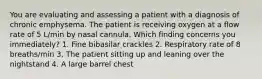 You are evaluating and assessing a patient with a diagnosis of chronic emphysema. The patient is receiving oxygen at a flow rate of 5 L/min by nasal cannula. Which finding concerns you immediately? 1. Fine bibasilar crackles 2. Respiratory rate of 8 breaths/min 3. The patient sitting up and leaning over the nightstand 4. A large barrel chest