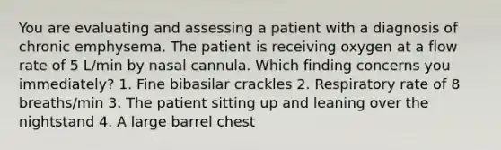 You are evaluating and assessing a patient with a diagnosis of chronic emphysema. The patient is receiving oxygen at a flow rate of 5 L/min by nasal cannula. Which finding concerns you immediately? 1. Fine bibasilar crackles 2. Respiratory rate of 8 breaths/min 3. The patient sitting up and leaning over the nightstand 4. A large barrel chest