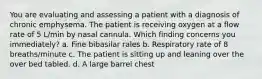 You are evaluating and assessing a patient with a diagnosis of chronic emphysema. The patient is receiving oxygen at a flow rate of 5 L/min by nasal cannula. Which finding concerns you immediately? a. Fine bibasilar rales b. Respiratory rate of 8 breaths/minute c. The patient is sitting up and leaning over the over bed tabled. d. A large barrel chest