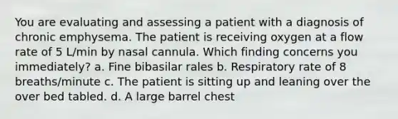 You are evaluating and assessing a patient with a diagnosis of chronic emphysema. The patient is receiving oxygen at a flow rate of 5 L/min by nasal cannula. Which finding concerns you immediately? a. Fine bibasilar rales b. Respiratory rate of 8 breaths/minute c. The patient is sitting up and leaning over the over bed tabled. d. A large barrel chest