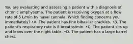 You are evaluating and assessing a patient with a diagnosis of chronic emphysema. The patient is receiving oxygen at a flow rate of 5 L/min by nasal cannula. Which finding concerns you immediately? •A. The patient has fine bibasilar crackles. •B. The patient's respiratory rate is 8 breaths/min. •C. The patient sits up and leans over the night table. •D. The patient has a large barrel chest.