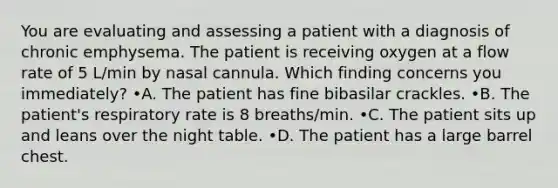 You are evaluating and assessing a patient with a diagnosis of chronic emphysema. The patient is receiving oxygen at a flow rate of 5 L/min by nasal cannula. Which finding concerns you immediately? •A. The patient has fine bibasilar crackles. •B. The patient's respiratory rate is 8 breaths/min. •C. The patient sits up and leans over the night table. •D. The patient has a large barrel chest.