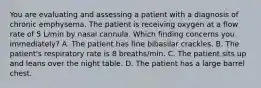 You are evaluating and assessing a patient with a diagnosis of chronic emphysema. The patient is receiving oxygen at a flow rate of 5 L/min by nasal cannula. Which finding concerns you immediately? A. The patient has fine bibasilar crackles. B. The patient's respiratory rate is 8 breaths/min. C. The patient sits up and leans over the night table. D. The patient has a large barrel chest.