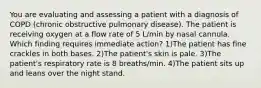 You are evaluating and assessing a patient with a diagnosis of COPD (chronic obstructive pulmonary disease). The patient is receiving oxygen at a flow rate of 5 L/min by nasal cannula. Which finding requires immediate action? 1)The patient has fine crackles in both bases. 2)The patient's skin is pale. 3)The patient's respiratory rate is 8 breaths/min. 4)The patient sits up and leans over the night stand.