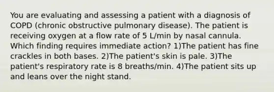 You are evaluating and assessing a patient with a diagnosis of COPD (chronic obstructive pulmonary disease). The patient is receiving oxygen at a flow rate of 5 L/min by nasal cannula. Which finding requires immediate action? 1)The patient has fine crackles in both bases. 2)The patient's skin is pale. 3)The patient's respiratory rate is 8 breaths/min. 4)The patient sits up and leans over the night stand.