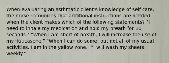 When evaluating an asthmatic client's knowledge of self-care, the nurse recognizes that additional instructions are needed when the client makes which of the following statements? "I need to inhale my medication and hold my breath for 10 seconds." "When I am short of breath, I will increase the use of my fluticasone." "When I can do some, but not all of my usual activities, I am in the yellow zone." "I will wash my sheets weekly."