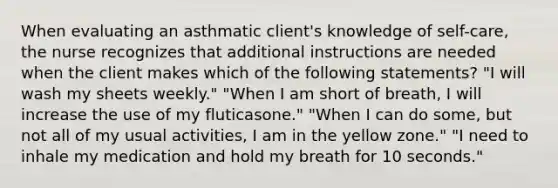 When evaluating an asthmatic client's knowledge of self-care, the nurse recognizes that additional instructions are needed when the client makes which of the following statements? "I will wash my sheets weekly." "When I am short of breath, I will increase the use of my fluticasone." "When I can do some, but not all of my usual activities, I am in the yellow zone." "I need to inhale my medication and hold my breath for 10 seconds."