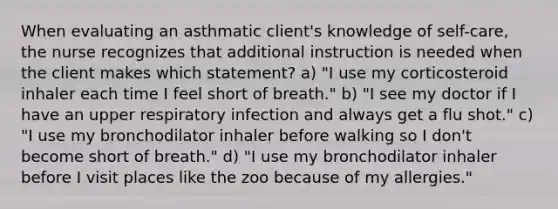 When evaluating an asthmatic client's knowledge of self-care, the nurse recognizes that additional instruction is needed when the client makes which statement? a) "I use my corticosteroid inhaler each time I feel short of breath." b) "I see my doctor if I have an upper respiratory infection and always get a flu shot." c) "I use my bronchodilator inhaler before walking so I don't become short of breath." d) "I use my bronchodilator inhaler before I visit places like the zoo because of my allergies."