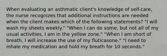 When evaluating an asthmatic client's knowledge of self-care, the nurse recognizes that additional instructions are needed when the client makes which of the following statements? "I will wash my sheets weekly." "When I can do some, but not all of my usual activities, I am in the yellow zone." "When I am short of breath, I will increase the use of my fluticasone." "I need to inhale my medication and hold my breath for 10 seconds."