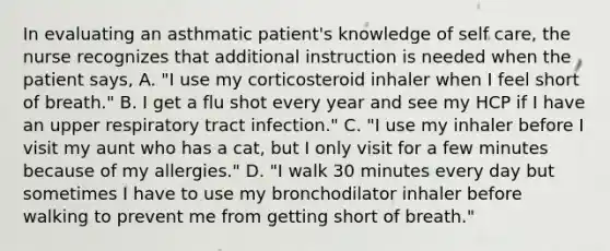 In evaluating an asthmatic patient's knowledge of self care, the nurse recognizes that additional instruction is needed when the patient says, A. "I use my corticosteroid inhaler when I feel short of breath." B. I get a flu shot every year and see my HCP if I have an upper respiratory tract infection." C. "I use my inhaler before I visit my aunt who has a cat, but I only visit for a few minutes because of my allergies." D. "I walk 30 minutes every day but sometimes I have to use my bronchodilator inhaler before walking to prevent me from getting short of breath."