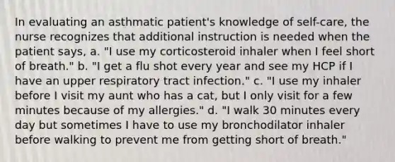 In evaluating an asthmatic patient's knowledge of self-care, the nurse recognizes that additional instruction is needed when the patient says, a. "I use my corticosteroid inhaler when I feel short of breath." b. "I get a flu shot every year and see my HCP if I have an upper respiratory tract infection." c. "I use my inhaler before I visit my aunt who has a cat, but I only visit for a few minutes because of my allergies." d. "I walk 30 minutes every day but sometimes I have to use my bronchodilator inhaler before walking to prevent me from getting short of breath."