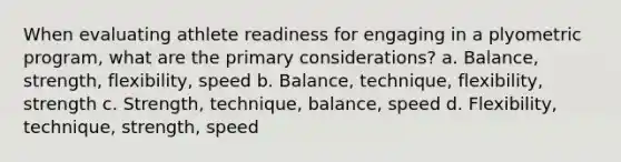 When evaluating athlete readiness for engaging in a plyometric program, what are the primary considerations? a. Balance, strength, flexibility, speed b. Balance, technique, flexibility, strength c. Strength, technique, balance, speed d. Flexibility, technique, strength, speed