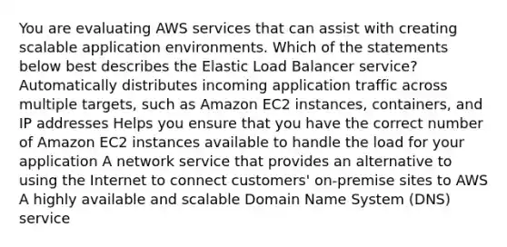 You are evaluating AWS services that can assist with creating scalable application environments. Which of the statements below best describes the Elastic Load Balancer service? Automatically distributes incoming application traffic across multiple targets, such as Amazon EC2 instances, containers, and IP addresses Helps you ensure that you have the correct number of Amazon EC2 instances available to handle the load for your application A network service that provides an alternative to using the Internet to connect customers' on-premise sites to AWS A highly available and scalable Domain Name System (DNS) service