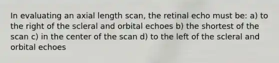 In evaluating an axial length scan, the retinal echo must be: a) to the right of the scleral and orbital echoes b) the shortest of the scan c) in the center of the scan d) to the left of the scleral and orbital echoes