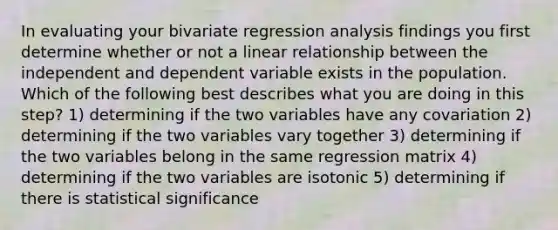 In evaluating your bivariate regression analysis findings you first determine whether or not a linear relationship between the independent and dependent variable exists in the population. Which of the following best describes what you are doing in this step? 1) determining if the two variables have any covariation 2) determining if the two variables vary together 3) determining if the two variables belong in the same regression matrix 4) determining if the two variables are isotonic 5) determining if there is statistical significance