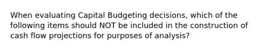 When evaluating Capital Budgeting decisions, which of the following items should NOT be included in the construction of cash flow projections for purposes of analysis?