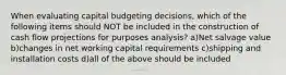 When evaluating capital budgeting decisions, which of the following items should NOT be included in the construction of cash flow projections for purposes analysis? a)Net salvage value b)changes in net working capital requirements c)shipping and installation costs d)all of the above should be included