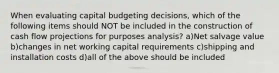 When evaluating capital budgeting decisions, which of the following items should NOT be included in the construction of cash flow projections for purposes analysis? a)Net salvage value b)changes in net working capital requirements c)shipping and installation costs d)all of the above should be included