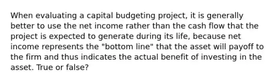 When evaluating a capital budgeting project, it is generally better to use the net income rather than the cash flow that the project is expected to generate during its life, because net income represents the "bottom line" that the asset will payoff to the firm and thus indicates the actual benefit of investing in the asset. True or false?