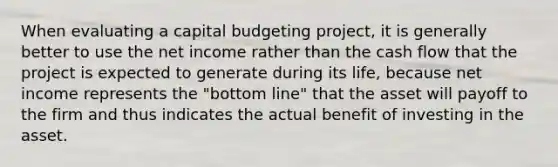 When evaluating a capital budgeting project, it is generally better to use the net income rather than the cash flow that the project is expected to generate during its life, because net income represents the "bottom line" that the asset will payoff to the firm and thus indicates the actual benefit of investing in the asset.