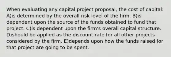 When evaluating any capital project proposal, the cost of capital: A)is determined by the overall risk level of the firm. B)is dependent upon the source of the funds obtained to fund that project. C)is dependent upon the firm's overall capital structure. D)should be applied as the discount rate for all other projects considered by the firm. E)depends upon how the funds raised for that project are going to be spent.