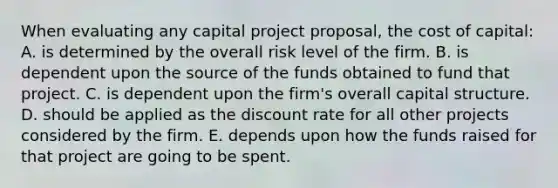 When evaluating any capital project proposal, the cost of capital: A. is determined by the overall risk level of the firm. B. is dependent upon the source of the funds obtained to fund that project. C. is dependent upon the firm's overall capital structure. D. should be applied as the discount rate for all other projects considered by the firm. E. depends upon how the funds raised for that project are going to be spent.