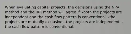 When evaluating capital projects, the decisions using the NPV method and the IRR method will agree if: -both the projects are independent and the cash flow pattern is conventional. -the projects are mutually exclusive. -the projects are independent. -the cash flow pattern is conventional.