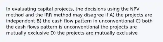 In evaluating capital projects, the decisions using the NPV method and the IRR method may disagree if A) the projects are independent B) the cash flow pattern in unconventional C) both the cash flows pattern is unconventional the projects are mutually exclusive D) the projects are mutually exclusive