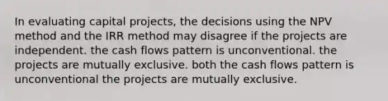 In evaluating capital projects, the decisions using the NPV method and the IRR method may disagree if the projects are independent. the cash flows pattern is unconventional. the projects are mutually exclusive. both the cash flows pattern is unconventional the projects are mutually exclusive.