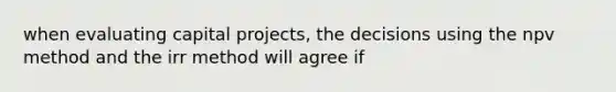 when evaluating capital projects, the decisions using the npv method and the irr method will agree if