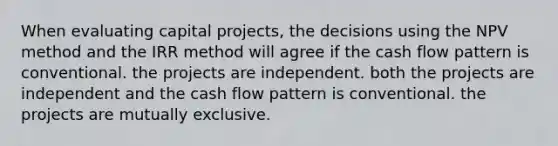 When evaluating capital projects, the decisions using the NPV method and the IRR method will agree if the cash flow pattern is conventional. the projects are independent. both the projects are independent and the cash flow pattern is conventional. the projects are mutually exclusive.