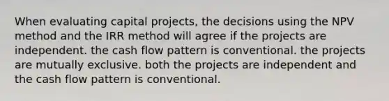 When evaluating capital projects, the decisions using the NPV method and the IRR method will agree if the projects are independent. the cash flow pattern is conventional. the projects are mutually exclusive. both the projects are independent and the cash flow pattern is conventional.