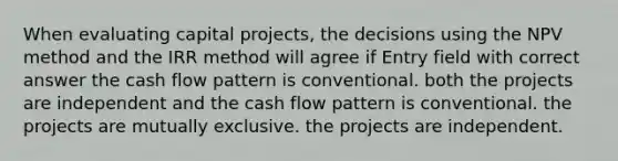 When evaluating capital projects, the decisions using the NPV method and the IRR method will agree if Entry field with correct answer the cash flow pattern is conventional. both the projects are independent and the cash flow pattern is conventional. the projects are mutually exclusive. the projects are independent.