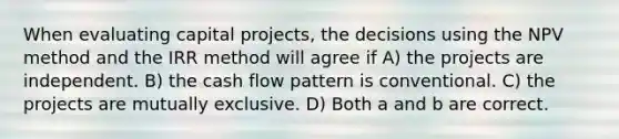 When evaluating capital projects, the decisions using the NPV method and the IRR method will agree if A) the projects are independent. B) the cash flow pattern is conventional. C) the projects are mutually exclusive. D) Both a and b are correct.