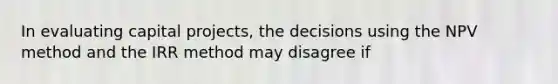 In evaluating capital projects, the decisions using the NPV method and the IRR method may disagree if