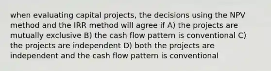 when evaluating capital projects, the decisions using the NPV method and the IRR method will agree if A) the projects are mutually exclusive B) the cash flow pattern is conventional C) the projects are independent D) both the projects are independent and the cash flow pattern is conventional