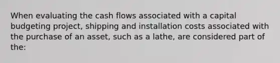 When evaluating the cash flows associated with a capital budgeting project, shipping and installation costs associated with the purchase of an asset, such as a lathe, are considered part of the: