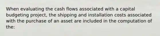 When evaluating the cash flows associated with a capital budgeting project, the shipping and installation costs associated with the purchase of an asset are included in the computation of the: