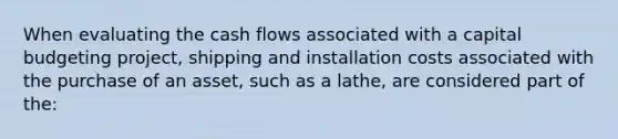 When evaluating the cash flows associated with a capital budgeting project, shipping and installation costs associated with the purchase of an asset, such as a lathe, are considered part of the:​