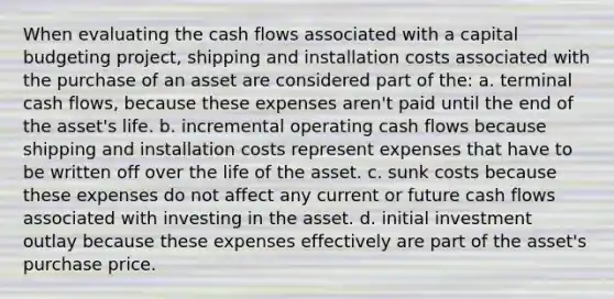 When evaluating the cash flows associated with a capital budgeting project, shipping and installation costs associated with the purchase of an asset are considered part of the: a. terminal cash flows, because these expenses aren't paid until the end of the asset's life. b. incremental operating cash flows because shipping and installation costs represent expenses that have to be written off over the life of the asset. c. sunk costs because these expenses do not affect any current or future cash flows associated with investing in the asset. d. initial investment outlay because these expenses effectively are part of the asset's purchase price.