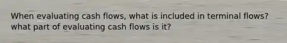 When evaluating cash flows, what is included in terminal flows? what part of evaluating cash flows is it?