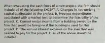 When evaluating the cash flows of a new project, the firm should include all of the following EXCEPT: A. Changes in net working capital attributable to the project. B. Previous expenditures associated with a market test to determine the feasibility of the project. C. Current rental income from a building owned by the firm that would be foregone if the building is used for this project. D. The annual interest expense on the loan that was needed to pay for the project. E. all of the above should be included