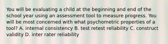 You will be evaluating a child at the beginning and end of the school year using an assessment tool to measure progress. You will be most concerned with what psychometric properties of a tool? A. internal consistency B. test retest reliability C. construct validity D. inter rater reliability