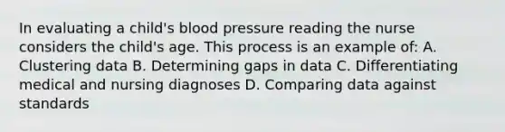 In evaluating a child's blood pressure reading the nurse considers the child's age. This process is an example of: A. Clustering data B. Determining gaps in data C. Differentiating medical and nursing diagnoses D. Comparing data against standards