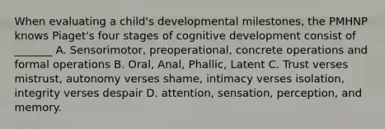 When evaluating a child's developmental milestones, the PMHNP knows Piaget's four stages of cognitive development consist of _______ A. Sensorimotor, preoperational, concrete operations and formal operations B. Oral, Anal, Phallic, Latent C. Trust verses mistrust, autonomy verses shame, intimacy verses isolation, integrity verses despair D. attention, sensation, perception, and memory.