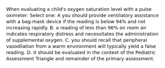 When evaluating a child's oxygen saturation level with a pulse oximeter: Select one: A you should provide ventilatory assistance with a bag-mask device if the reading is below 94% and not increasing rapidly. B. a reading of less than 96% on room air indicates respiratory distress and necessitates the administration of supplemental oxygen. C. you should recall that peripheral vasodilation from a warm environment will typically yield a false reading. D. it should be evaluated in the context of the Pediatric Assessment Triangle and remainder of the primary assessment.