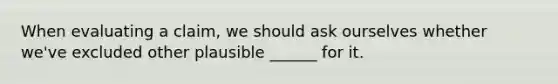 When evaluating a claim, we should ask ourselves whether we've excluded other plausible ______ for it.