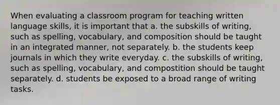 When evaluating a classroom program for teaching written language skills, it is important that a. the subskills of writing, such as spelling, vocabulary, and composition should be taught in an integrated manner, not separately. b. the students keep journals in which they write everyday. c. the subskills of writing, such as spelling, vocabulary, and compostition should be taught separately. d. students be exposed to a broad range of writing tasks.